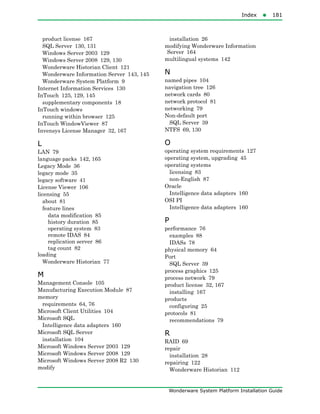 Index181
Wonderware System Platform Installation Guide
product license 167
SQL Server 130, 131
Windows Server 2003 129
Windows Server 2008 129, 130
Wonderware Historian Client 121
Wonderware Information Server 143, 145
Wonderware System Platform 9
Internet Information Services 130
InTouch 125, 129, 145
supplementary components 18
InTouch windows
running within browser 125
InTouch WindowViewer 87
Invensys License Manager 32, 167
L
LAN 79
language packs 142, 165
Legacy Mode 36
legacy mode 35
legacy software 41
License Viewer 106
licensing 55
about 81
feature lines
data modification 85
history duration 85
operating system 83
remote IDAS 84
replication server 86
tag count 82
loading
Wonderware Historian 77
M
Management Console 105
Manufacturing Execution Module 87
memory
requirements 64, 76
Microsoft Client Utilities 104
Microsoft SQL
Intelligence data adapters 160
Microsoft SQL Server
installation 104
Microsoft Windows Server 2003 129
Microsoft Windows Server 2008 129
Microsoft Windows Server 2008 R2 130
modify
installation 26
modifying Wonderware Information
Server 164
multilingual systems 142
N
named pipes 104
navigation tree 126
network cards 80
network protocol 81
networking 79
Non-default port
SQL Server 39
NTFS 69, 130
O
operating system requirements 127
operating system, upgrading 45
operating systems
licensing 83
non-English 87
Oracle
Intelligence data adapters 160
OSI PI
Intelligence data adapters 160
P
performance 76
examples 88
IDASs 78
physical memory 64
Port
SQL Server 39
process graphics 125
process network 79
product license 32, 167
installing 167
products
configuring 25
protocols 81
recommendations 79
R
RAID 69
repair
installation 28
repairing 122
Wonderware Historian 112
 