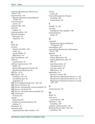 182Index
Wonderware System Platform Installation Guide
repairing Wonderware Information
Server 165
requirements 119
Historian Database Export/Import
Utility 66
reserved names
system 35
response files 168
retrieval
loading 77
roaming profiles 122
Runtime database
disk space 70
migration 114
S
SCSI 69
security
domain controller 128
modes 35
remote IDASs 67
SQL Server 35
silent installation 167
software
requirements 45
software requirements 127
IDASs 67
System Management Console 66
Wonderware Historian 64
SPCPro 18, 87
SQL Server 119
installing 130, 131
non-default port 39
upgrading 45
SQL Server Reporting Services 126, 140
SQL Server Versions 38
SQL Server, incompatible version installed 39
SQL Server, not found 38
SQL Server, untested version installed 39
SQL statements
licensing 85
storage
disk sizing 68
hardware recommendations 69
loading 77
SuiteLink 79
summary data
migrating from older versions 116
system
sizing 88
System Management Console
installing 105
requirements 66
T
TCP/IP 79, 104
text files
Intelligence data adapters 160
tiered historian
sizing 95
U
uninstall
Wonderware System Platform
Component 29
uninstalling 123
uninstalling Wonderware Information
Server 165
upgrade
basic steps 45
Galaxy Repository 46
Galaxy Repository node 46
IDE 47
operating system 45
redundant pairs 48
run-time nodes 48
SQL Server 45
upgrading 114
previous version 166
Wonderware Information Server 3.1 167
Wonderware Information Server 4.0 167
Wonderware Information Server 4.0 with
SP1 167
V
virtual memory 64
W
WAN 79
web server
requirements 126
Windows 7 129
Installing 129
windows authentication 146
Windows Server 2003 129, 130
installing 129
 