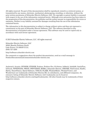 All rights reserved. No part of this documentation shall be reproduced, stored in a retrieval system, or
transmitted by any means, electronic, mechanical, photocopying, recording, or otherwise, without the
prior written permission of Schneider Electric Software, LLC. No copyright or patent liability is assumed
with respect to the use of the information contained herein. Although every precaution has been taken in
the preparation of this documentation, the publisher and the author assume no responsibility for errors or
omissions. Neither is any liability assumed for damages resulting from the use of the information
contained herein.
The information in this documentation is subject to change without notice and does not represent a
commitment on the part of Schneider Electric Software, LLC. The software described in this
documentation is furnished under a license agreement. This software may be used or copied only in
accordance with such license agreement.
© 2015 Schneider Electric Software, LLC. All rights reserved.
Schneider Electric Software, LLC
26561 Rancho Parkway South
Lake Forest, CA 92630 U.S.A.
(949) 727-3200
http://software.schneider-electric.com
For comments or suggestions about the product documentation, send an e-mail message to
ProductDocumentationComments@schneider-electric.com.
ArchestrA, Avantis, DYNSIM, EYESIM, Foxboro, Foxboro Evo, I/A Series, InBatch, InduSoft, IntelaTrac,
InTouch, PIPEPHASE, PRO/II, PROVISION, ROMeo, Schneider Electric, SIM4ME, SimCentral, SimSci,
Skelta, SmartGlance, Spiral Software, VISUAL FLARE, WindowMaker, WindowViewer, and
Wonderware are trademarks of Schneider Electric SE, its subsidiaries, and affiliated companies. An
extensive listing of Schneider Electric Software, LLC trademarks can be found at:
http://software.schneider-electric.com/legal/trademarks/. All other brands may be trademarks of their
respective owners.
 