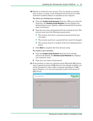 Installing the Wonderware System Platform21
Wonderware System Platform Installation Guide
10 Specify an ArchestrA user account. You can specify an existing
user account, or create a new ArchestrA user account if no other
ArchestrA-enabled software is installed on the computer.
To select an existing user account:
a Clear the Create Local Account check box. When you clear the
check box, the Domain/Local Machine text box displays the
default domain name. Specify a different domain/local machine
name if necessary.
b Type the user name and password for the existing account. The
account must meet the following requirements:
• The account must have a permanent password that does
not expire.
• The account must have a password that cannot be changed.
• The account must be a member of the local Administrators
group.
c Click Next to complete the User Account setup.
To create a new account:
a Click the Create Local Account check box if not already
selected. By default, the Domain/Local Machine box displays
your computer name.
b Type your user name and password.
11 If the products or roles you selected require Microsoft SQL Server,
and a supported version of SQL Server is not already installed, you
will be prompted to select either automatic installation of SQL
Server Express, or to exit and manually install a full version of
SQL Server.
 
