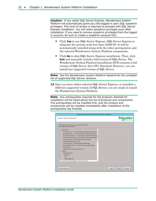 22  Chapter 1 Wonderware System Platform Installation
Wonderware System Platform Installation Guide
Caution: If you select SQL Server Express, Wonderware System
Platform will automatically grant you (the logged in user) SQL sysadmin
privileges. This level of access is required to proceed with SQL Server
Express installation. You will retain sysadmin privileges even after
installation. If you need to remove sysadmin privileges from the logged
in account, be sure to create a sysadmin account first.
• Click Yes to use SQL Server Express. SQL Server Express is
adequate for systems with less than 25000 IO. It will be
automatically installed along with the other prerequisites and
the selected Wonderware System Platform components.
• Click No to skip SQL Server Express installation. Then, click
Exit and manually install a full version of SQL Server. The
Wonderware System Platform Installation DVD contains a full
version of SQL Server 2014 SP1 Standard. However, you can
install any supported version of SQL Server.
Note: See the Wonderware System Platform Readme for the complete
list of supported SQL Server versions.
12 Once you have either selected SQL Server Express, or installed a
different supported version of SQL Server, you are ready to install
the Wonderware System Platform.
Note: Any prerequisites required for the products selected for
installation will be listed above the list of products and components.
The prerequisites will be installed first, and the product and
components will be installed immediately after installation of the
prerequisites has finished.
 