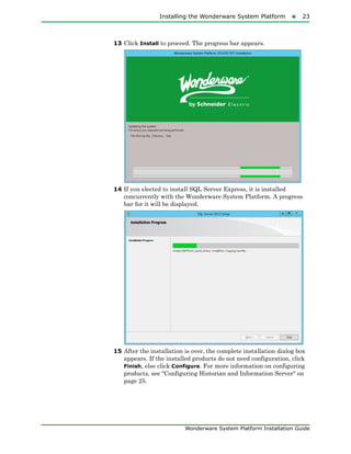 Installing the Wonderware System Platform23
Wonderware System Platform Installation Guide
13 Click Install to proceed. The progress bar appears.
14 If you elected to install SQL Server Express, it is installed
concurrently with the Wonderware System Platform. A progress
bar for it will be displayed.
15 After the installation is over, the complete installation dialog box
appears. If the installed products do not need configuration, click
Finish, else click Configure. For more information on configuring
products, see "Configuring Historian and Information Server" on
page 25.
 