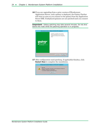 24  Chapter 1 Wonderware System Platform Installation
Wonderware System Platform Installation Guide
16 If you are upgrading from a prior version of Wonderware
Application Server, and a galaxy is deployed, the Galaxy Patcher
will start as soon as you connect to the galaxy from the Application
Server IDE. Undeployed galaxies are not patched until you connect
to them.
Important: Galaxy patching may take several minutes. Do not shut
downs the node while the patching operation is in progress.
17 After configuration (and patching, if applicable) finishes, click
Restart Now to complete the installation.
 
