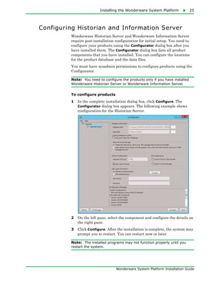 Installing the Wonderware System Platform25
Wonderware System Platform Installation Guide
Configuring Historian and Information Server
Wonderware Historian Server and Wonderware Information Server
require post-installation configuration for initial setup. You need to
configure your products using the Configurator dialog box after you
have installed them. The Configurator dialog box lists all product
components that you have installed. You can configure the locations
for the product database and the data files.
You must have sysadmin permissions to configure products using the
Configurator.
Note: You need to configure the products only if you have installed
Wonderware Historian Server or Wonderware Information Server.
To configure products
1 In the complete installation dialog box, click Configure. The
Configurator dialog box appears. The following example shows
configuration for the Historian Server.
2 On the left pane, select the component and configure the details on
the right pane.
3 Click Configure. After the installation is complete, the system may
prompt you to restart. You can restart now or later.
Note: The installed programs may not function properly until you
restart the system.
 