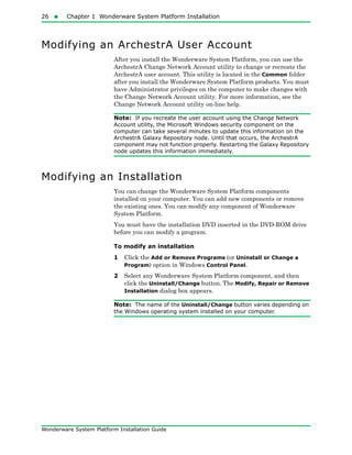 26  Chapter 1 Wonderware System Platform Installation
Wonderware System Platform Installation Guide
Modifying an ArchestrA User Account
After you install the Wonderware System Platform, you can use the
ArchestrA Change Network Account utility to change or recreate the
ArchestrA user account. This utility is located in the Common folder
after you install the Wonderware System Platform products. You must
have Administrator privileges on the computer to make changes with
the Change Network Account utility. For more information, see the
Change Network Account utility on-line help.
Note: If you recreate the user account using the Change Network
Account utility, the Microsoft Windows security component on the
computer can take several minutes to update this information on the
ArchestrA Galaxy Repository node. Until that occurs, the ArchestrA
component may not function properly. Restarting the Galaxy Repository
node updates this information immediately.
Modifying an Installation
You can change the Wonderware System Platform components
installed on your computer. You can add new components or remove
the existing ones. You can modify any component of Wonderware
System Platform.
You must have the installation DVD inserted in the DVD-ROM drive
before you can modify a program.
To modify an installation
1 Click the Add or Remove Programs (or Uninstall or Change a
Program) option in Windows Control Panel.
2 Select any Wonderware System Platform component, and then
click the Uninstall/Change button. The Modify, Repair or Remove
Installation dialog box appears.
Note: The name of the Uninstall/Change button varies depending on
the Windows operating system installed on your computer.
 