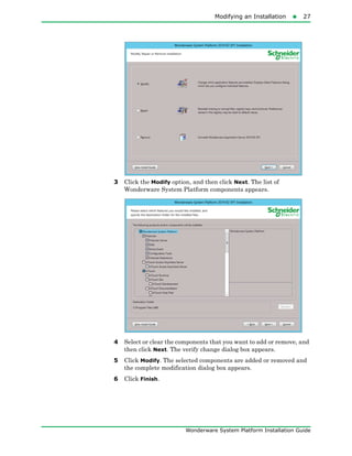 Modifying an Installation27
Wonderware System Platform Installation Guide
3 Click the Modify option, and then click Next. The list of
Wonderware System Platform components appears.
4 Select or clear the components that you want to add or remove, and
then click Next. The verify change dialog box appears.
5 Click Modify. The selected components are added or removed and
the complete modification dialog box appears.
6 Click Finish.
 