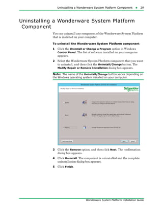 Uninstalling a Wonderware System Platform Component29
Wonderware System Platform Installation Guide
Uninstalling a Wonderware System Platform
Component
You can uninstall any component of the Wonderware System Platform
that is installed on your computer.
To uninstall the Wonderware System Platform component
1 Click the Uninstall or Change a Program option in Windows
Control Panel. The list of software installed on your computer
appears.
2 Select the Wonderware System Platform component that you want
to uninstall, and then click the Uninstall/Change button. The
Modify Repair or Remove Installation dialog box appears.
Note: The name of the Uninstall/Change button varies depending on
the Windows operating system installed on your computer.
3 Click the Remove option, and then click Next. The confirmation
dialog box appears.
4 Click Uninstall. The component is uninstalled and the complete
uninstallation dialog box appears.
5 Click Finish.
 