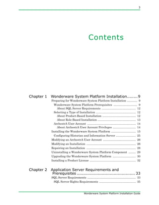 3
Wonderware System Platform Installation Guide
Contents
Chapter 1 Wonderware System Platform Installation........9
Preparing for Wonderware System Platform Installation ............. 9
Wonderware System Platform Prerequisites .............................. 9
About SQL Server Requirements ........................................... 12
Selecting a Type of Installation .................................................. 12
About Product-Based Installation .......................................... 12
About Role-Based Installation ................................................ 13
ArchestrA User Account ............................................................. 14
About ArchestrA User Account Privileges ............................. 14
Installing the Wonderware System Platform ............................... 15
Configuring Historian and Information Server ......................... 25
Modifying an ArchestrA User Account ......................................... 26
Modifying an Installation .............................................................. 26
Repairing an Installation .............................................................. 28
Uninstalling a Wonderware System Platform Component ......... 29
Upgrading the Wonderware System Platform ............................. 30
Installing a Product License .......................................................... 32
Chapter 2 Application Server Requirements and
Prerequisites ............................................ 33
SQL Server Requirements ............................................................. 33
SQL Server Rights Requirements .............................................. 35
 