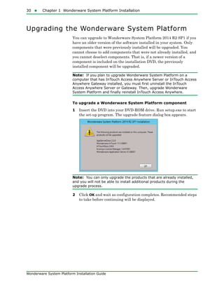 30  Chapter 1 Wonderware System Platform Installation
Wonderware System Platform Installation Guide
Upgrading the Wonderware System Platform
You can upgrade to Wonderware System Platform 2014 R2 SP1 if you
have an older version of the software installed in your system. Only
components that were previously installed will be upgraded. You
cannot choose to add components that were not already installed, and
you cannot deselect components. That is, if a newer version of a
component is included on the installation DVD, the previously
installed component will be upgraded.
Note: If you plan to upgrade Wonderware System Platform on a
computer that has InTouch Access Anywhere Server or InTouch Access
Anywhere Gateway installed, you must first uninstall the InTouch
Access Anywhere Server or Gateway. Then, upgrade Wonderware
System Platform and finally reinstall InTouch Access Anywhere.
To upgrade a Wonderware System Platform component
1 Insert the DVD into your DVD-ROM drive. Run setup.exe to start
the set-up program. The upgrade feature dialog box appears.
Note: You can only upgrade the products that are already installed,
and you will not be able to install additional products during the
upgrade process.
2 Click OK and wait as configuration completes. Recommended steps
to take before continuing will be displayed.
 