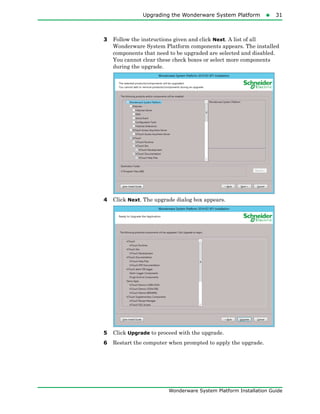 Upgrading the Wonderware System Platform31
Wonderware System Platform Installation Guide
3 Follow the instructions given and click Next. A list of all
Wonderware System Platform components appears. The installed
components that need to be upgraded are selected and disabled.
You cannot clear these check boxes or select more components
during the upgrade.
4 Click Next. The upgrade dialog box appears.
5 Click Upgrade to proceed with the upgrade.
6 Restart the computer when prompted to apply the upgrade.
 