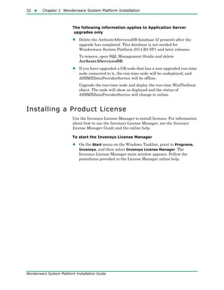 32  Chapter 1 Wonderware System Platform Installation
Wonderware System Platform Installation Guide
The following information applies to Application Server
upgrades only
• Delete the ArchestrAServicesDB database (if present) after the
upgrade has completed. This database is not needed for
Wonderware System Platform 2014 R2 SP1 and later releases.
To remove, open SQL Management Studio and delete
ArchestrAServicesDB.
• If you have upgraded a GR node that has a non-upgraded run-time
node connected to it, the run-time node will be undeployed, and
ASBMXDataProviderService will be offline.
Upgrade the run-time node and deploy the run-time WinPlatform
object. The node will show as deployed and the status of
ASBMXDataProviderService will change to online.
Installing a Product License
Use the Invensys License Manager to install licenses. For information
about how to use the Invensys License Manager, see the Invensys
License Manager Guide and the online help.
To start the Invensys License Manager
• On the Start menu on the Windows Taskbar, point to Programs,
Invensys, and then select Invensys License Manager. The
Invensys License Manager main window appears. Follow the
procedures provided in the License Manager online help.
 