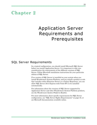 33
Wonderware System Platform Installation Guide
Chapter 2
Application Server
Requirements and
Prerequisites
SQL Server Requirements
In a typical configuration, you should install Microsoft SQL Server
before you install Application Server. It is important to take into
consideration the requirements of the different versions of SQL
Server. Follow Microsoft installation instructions for your particular
edition of SQL Server.
If no version of SQL Server is installed on your system when you
install Wonderware System Platform, and you install a product or role
that includes either Historian Server or a Galaxy Repository, you can
allow SQL Server 2014 Express with Tools SP1 to be installed
automatically.
For information about the versions of SQL Server supported by
Application Server and other Wonderware System Platform products,
see the Wonderware System Platform Readme.
For more information about specific requirements for SQL Server
configuration, see "SQL Server Rights Requirements" on page 35, or
see Microsoft documentation available online.
 