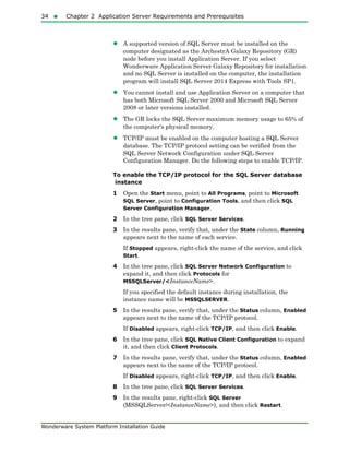 34  Chapter 2 Application Server Requirements and Prerequisites
Wonderware System Platform Installation Guide
• A supported version of SQL Server must be installed on the
computer designated as the ArchestrA Galaxy Repository (GR)
node before you install Application Server. If you select
Wonderware Application Server Galaxy Repository for installation
and no SQL Server is installed on the computer, the installation
program will install SQL Server 2014 Express with Tools SP1.
• You cannot install and use Application Server on a computer that
has both Microsoft SQL Server 2000 and Microsoft SQL Server
2008 or later versions installed.
• The GR locks the SQL Server maximum memory usage to 65% of
the computer's physical memory.
• TCP/IP must be enabled on the computer hosting a SQL Server
database. The TCP/IP protocol setting can be verified from the
SQL Server Network Configuration under SQL Server
Configuration Manager. Do the following steps to enable TCP/IP.
To enable the TCP/IP protocol for the SQL Server database
instance
1 Open the Start menu, point to All Programs, point to Microsoft
SQL Server, point to Configuration Tools, and then click SQL
Server Configuration Manager.
2 In the tree pane, click SQL Server Services.
3 In the results pane, verify that, under the State column, Running
appears next to the name of each service.
If Stopped appears, right-click the name of the service, and click
Start.
4 In the tree pane, click SQL Server Network Configuration to
expand it, and then click Protocols for
MSSQLServer/<InstanceName>.
If you specified the default instance during installation, the
instance name will be MSSQLSERVER.
5 In the results pane, verify that, under the Status column, Enabled
appears next to the name of the TCP/IP protocol.
If Disabled appears, right-click TCP/IP, and then click Enable.
6 In the tree pane, click SQL Native Client Configuration to expand
it, and then click Client Protocols.
7 In the results pane, verify that, under the Status column, Enabled
appears next to the name of the TCP/IP protocol.
If Disabled appears, right-click TCP/IP, and then click Enable.
8 In the tree pane, click SQL Server Services.
9 In the results pane, right-click SQL Server
(MSSQLServer/<InstanceName>), and then click Restart.
 