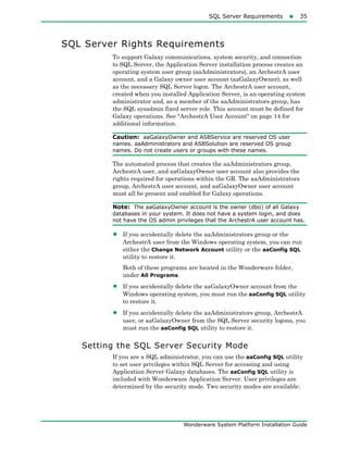 SQL Server Requirements35
Wonderware System Platform Installation Guide
SQL Server Rights Requirements
To support Galaxy communications, system security, and connection
to SQL Server, the Application Server installation process creates an
operating system user group (aaAdministrators), an ArchestrA user
account, and a Galaxy owner user account (aaGalaxyOwner), as well
as the necessary SQL Server logon. The ArchestrA user account,
created when you installed Application Server, is an operating system
administrator and, as a member of the aaAdministrators group, has
the SQL sysadmin fixed server role. This account must be defined for
Galaxy operations. See "ArchestrA User Account" on page 14 for
additional information.
Caution: aaGalaxyOwner and ASBService are reserved OS user
names. aaAdministrators and ASBSolution are reserved OS group
names. Do not create users or groups with these names.
The automated process that creates the aaAdministrators group,
ArchestrA user, and aaGalaxyOwner user account also provides the
rights required for operations within the GR. The aaAdministrators
group, ArchestrA user account, and aaGalaxyOwner user account
must all be present and enabled for Galaxy operations.
Note: The aaGalaxyOwner account is the owner (dbo) of all Galaxy
databases in your system. It does not have a system login, and does
not have the OS admin privileges that the ArchestrA user account has.
• If you accidentally delete the aaAdministrators group or the
ArchestrA user from the Windows operating system, you can run
either the Change Network Account utility or the aaConfig SQL
utility to restore it.
Both of these programs are located in the Wonderware folder,
under All Programs.
• If you accidentally delete the aaGalaxyOwner account from the
Windows operating system, you must run the aaConfig SQL utility
to restore it.
• If you accidentally delete the aaAdministrators group, ArchestrA
user, or aaGalaxyOwner from the SQL Server security logons, you
must run the aaConfig SQL utility to restore it.
Setting the SQL Server Security Mode
If you are a SQL administrator, you can use the aaConfig SQL utility
to set user privileges within SQL Server for accessing and using
Application Server Galaxy databases. The aaConfig SQL utility is
included with Wonderware Application Server. User privileges are
determined by the security mode. Two security modes are available:
 