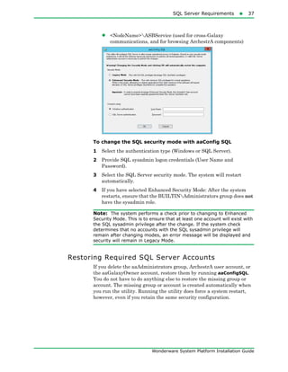 SQL Server Requirements37
Wonderware System Platform Installation Guide
• <NodeName>ASBService (used for cross-Galaxy
communications, and for browsing ArchestrA components)
To change the SQL security mode with aaConfig SQL
1 Select the authentication type (Windows or SQL Server).
2 Provide SQL sysadmin logon credentials (User Name and
Password).
3 Select the SQL Server security mode. The system will restart
automatically.
4 If you have selected Enhanced Security Mode: After the system
restarts, ensure that the BUILTINAdministrators group does not
have the sysadmin role.
Note: The system performs a check prior to changing to Enhanced
Security Mode. This is to ensure that at least one account will exist with
the SQL sysadmin privilege after the change. If the system check
determines that no accounts with the SQL sysadmin privilege will
remain after changing modes, an error message will be displayed and
security will remain in Legacy Mode.
Restoring Required SQL Server Accounts
If you delete the aaAdministrators group, ArchestrA user account, or
the aaGalaxyOwner account, restore them by running aaConfigSQL.
You do not have to do anything else to restore the missing group or
account. The missing group or account is created automatically when
you run the utility. Running the utility does force a system restart,
however, even if you retain the same security configuration.
 