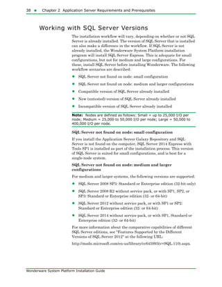 38  Chapter 2 Application Server Requirements and Prerequisites
Wonderware System Platform Installation Guide
Working with SQL Server Versions
The installation workflow will vary, depending on whether or not SQL
Server is already installed. The version of SQL Server that is installed
can also make a difference in the workflow. If SQL Server is not
already installed, the Wonderware System Platform installation
program will install SQL Server Express. This is adequate for small
configurations, but not for medium and large configurations. For
these, install SQL Server before installing Wonderware. The following
workflow scenarios are described:
• SQL Server not found on node: small configuration
• SQL Server not found on node: medium and larger configurations
• Compatible version of SQL Server already installed
• New (untested) version of SQL Server already installed
• Incompatible version of SQL Server already installed
Note: Nodes are defined as follows: Small = up to 25,000 I/O per
node; Medium = 25,000 to 50,000 I/O per node; Large = 50,000 to
400,000 I/O per node.
SQL Server not found on node: small configuration
If you install the Application Server Galaxy Repository and SQL
Server is not found on the computer, SQL Server 2014 Express with
Tools SP1 is installed as part of the installation process. This version
of SQL Server is suited for small configurations, and is best for a
single-node system.
SQL Server not found on node: medium and larger
configurations
For medium and larger systems, the following versions are supported:
• SQL Server 2008 SP3: Standard or Enterprise edition (32-bit only)
• SQL Server 2008 R2 without service pack, or with SP1, SP2, or
SP3: Standard or Enterprise edition (32- or 64-bit)
• SQL Server 2012 without service pack, or with SP1 or SP2:
Standard or Enterprise edition (32- or 64-bit)
• SQL Server 2014 without service pack, or with SP1, Standard or
Enterprise edition (32- or 64-bit)
For more information about the comparative capabilities of different
SQL Server editions, see "Features Supported by the Different
Versions of SQL Server 2012" at the following URL:
http://msdn.microsoft.com/en-us/library/cc645993(v=SQL.110).aspx.
 
