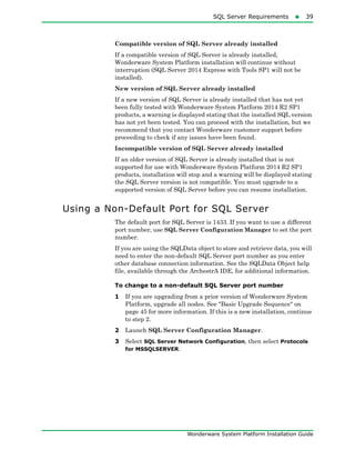 SQL Server Requirements39
Wonderware System Platform Installation Guide
Compatible version of SQL Server already installed
If a compatible version of SQL Server is already installed,
Wonderware System Platform installation will continue without
interruption (SQL Server 2014 Express with Tools SP1 will not be
installed).
New version of SQL Server already installed
If a new version of SQL Server is already installed that has not yet
been fully tested with Wonderware System Platform 2014 R2 SP1
products, a warning is displayed stating that the installed SQL version
has not yet been tested. You can proceed with the installation, but we
recommend that you contact Wonderware customer support before
proceeding to check if any issues have been found.
Incompatible version of SQL Server already installed
If an older version of SQL Server is already installed that is not
supported for use with Wonderware System Platform 2014 R2 SP1
products, installation will stop and a warning will be displayed stating
the SQL Server version is not compatible. You must upgrade to a
supported version of SQL Server before you can resume installation.
Using a Non-Default Port for SQL Server
The default port for SQL Server is 1433. If you want to use a different
port number, use SQL Server Configuration Manager to set the port
number.
If you are using the SQLData object to store and retrieve data, you will
need to enter the non-default SQL Server port number as you enter
other database connection information. See the SQLData Object help
file, available through the ArchestrA IDE, for additional information.
To change to a non-default SQL Server port number
1 If you are upgrading from a prior version of Wonderware System
Platform, upgrade all nodes. See "Basic Upgrade Sequence" on
page 45 for more information. If this is a new installation, continue
to step 2.
2 Launch SQL Server Configuration Manager.
3 Select SQL Server Network Configuration, then select Protocols
for MSSQLSERVER.
 
