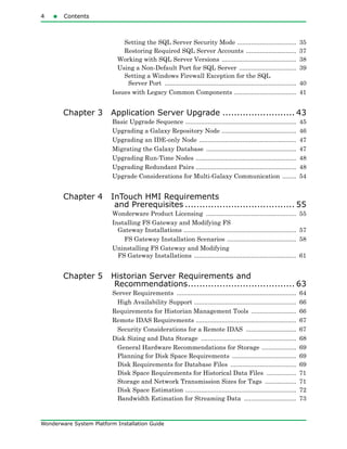 4 Contents
Wonderware System Platform Installation Guide
Setting the SQL Server Security Mode .................................. 35
Restoring Required SQL Server Accounts ............................. 37
Working with SQL Server Versions ........................................... 38
Using a Non-Default Port for SQL Server ................................. 39
Setting a Windows Firewall Exception for the SQL
Server Port ............................................................................ 40
Issues with Legacy Common Components .................................... 41
Chapter 3 Application Server Upgrade ......................... 43
Basic Upgrade Sequence ................................................................ 45
Upgrading a Galaxy Repository Node ........................................... 46
Upgrading an IDE-only Node ........................................................ 47
Migrating the Galaxy Database .................................................... 47
Upgrading Run-Time Nodes .......................................................... 48
Upgrading Redundant Pairs .......................................................... 48
Upgrade Considerations for Multi-Galaxy Communication ........ 54
Chapter 4 InTouch HMI Requirements
and Prerequisites ...................................... 55
Wonderware Product Licensing .................................................... 55
Installing FS Gateway and Modifying FS
Gateway Installations ................................................................. 57
FS Gateway Installation Scenarios ........................................ 58
Uninstalling FS Gateway and Modifying
FS Gateway Installations ........................................................... 61
Chapter 5 Historian Server Requirements and
Recommendations..................................... 63
Server Requirements ..................................................................... 64
High Availability Support ........................................................... 66
Requirements for Historian Management Tools .......................... 66
Remote IDAS Requirements .......................................................... 67
Security Considerations for a Remote IDAS ............................. 67
Disk Sizing and Data Storage ....................................................... 68
General Hardware Recommendations for Storage .................... 69
Planning for Disk Space Requirements ..................................... 69
Disk Requirements for Database Files ...................................... 69
Disk Space Requirements for Historical Data Files ................. 71
Storage and Network Transmission Sizes for Tags .................. 71
Disk Space Estimation ................................................................ 72
Bandwidth Estimation for Streaming Data .............................. 73
 