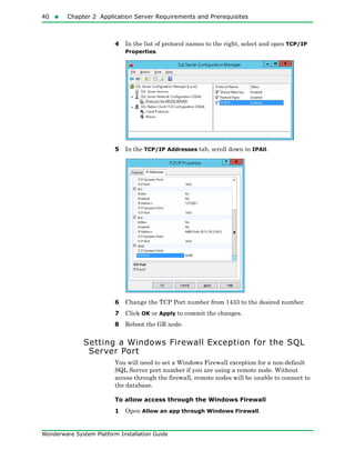 40  Chapter 2 Application Server Requirements and Prerequisites
Wonderware System Platform Installation Guide
4 In the list of protocol names to the right, select and open TCP/IP
Properties.
5 In the TCP/IP Addresses tab, scroll down to IPAll.
6 Change the TCP Port number from 1433 to the desired number.
7 Click OK or Apply to commit the changes.
8 Reboot the GR node.
Setting a Windows Firewall Exception for the SQL
Server Port
You will need to set a Windows Firewall exception for a non-default
SQL Server port number if you are using a remote node. Without
access through the firewall, remote nodes will be unable to connect to
the database.
To allow access through the Windows Firewall
1 Open Allow an app through Windows Firewall.
 