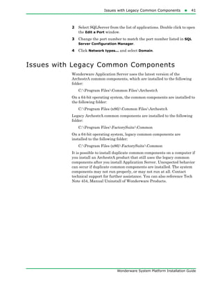 Issues with Legacy Common Components41
Wonderware System Platform Installation Guide
2 Select SQLServer from the list of applications. Double click to open
the Edit a Port window.
3 Change the port number to match the port number listed in SQL
Server Configuration Manager.
4 Click Network types... and select Domain.
Issues with Legacy Common Components
Wonderware Application Server uses the latest version of the
ArchestrA common components, which are installed to the following
folder:
C:Program FilesCommon FilesArchestrA
On a 64-bit operating system, the common components are installed to
the following folder:
C:Program Files (x86)Common FilesArchestrA
Legacy ArchestrA common components are installed to the following
folder:
C:Program FilesFactorySuiteCommon
On a 64-bit operating system, legacy common components are
installed to the following folder:
C:Program Files (x86)FactorySuiteCommon
It is possible to install duplicate common components on a computer if
you install an ArchestrA product that still uses the legacy common
components after you install Application Server. Unexpected behavior
can occur if duplicate common components are installed. The system
components may not run properly, or may not run at all. Contact
technical support for further assistance. You can also reference Tech
Note 454, Manual Uninstall of Wonderware Products.
 