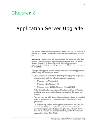 43
Wonderware System Platform Installation Guide
Chapter 3
Application Server Upgrade
For specific versions of the Application Server that you can upgrade to
version 2014 R2 SP1, see the Wonderware System Platform Readme
file.
Important: Ensure that you have installed the latest patch for your
existing version, wherever possible, before upgrading to the latest
version. Also, only systems that meet the minimum system
requirements, including operating system and SQL Server version, can
be upgraded.
If you plan to upgrade system components in addition to Application
Server, keep the following in mind:
• After Application Server is installed, operating system migration is
not supported, with the following upgrade exceptions:
• Windows 8 to Windows 8.1
• Windows 8.1 to Windows 10
• Windows Server 2012 to Windows Server 2012 R2
Other than the above exceptions, Wonderware System Platform
products must be uninstalled prior to upgrading the operating
system.
• You can upgrade SQL Server after Application Server is installed.
Refer to Microsoft’s SQL Server resources for guidelines and
procedures.
To upgrade SQL Server after Application Server is installed, we
recommend that you undeploy any galaxies deployed on the
relevant computer, and that you undeploy all ArchestrA Service
Bus (ASB) services. For more information, see the Wonderware
Application Server User Guide.
 