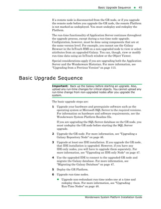 Basic Upgrade Sequence45
Wonderware System Platform Installation Guide
If a remote node is disconnected from the GR node, or if you upgrade
the remote node before you upgrade the GR node, the remote Platform
is not marked as undeployed. You must undeploy and redeploy the
Platform.
The run-time functionality of Application Server continues throughout
the upgrade process, except during a run-time node upgrade.
Configuration, however, must be done using components that are at
the same version level. For example, you cannot use the Galaxy
Browser in the InTouch HMI on a non-upgraded node to view or select
attributes from an upgraded Galaxy. You can, though, view or modify
run-time data using an InTouch window or the Object Viewer.
Special considerations apply if you are upgrading both the Application
Server and the Wonderware Historian. For more information, see
"Upgrading from a Previous Version" on page 113.
Basic Upgrade Sequence
Important: Back up the Galaxy before starting an upgrade. Also,
upload any run-time changes for critical objects. You cannot upload any
run-time change from non-upgraded nodes after you upgrade the
system.
The basic upgrade steps are:
1 Upgrade your hardware and prerequisite software such as the
operating system or Microsoft SQL Server to the required versions.
For information on hardware and software requirements, see the
Wonderware System Platform Readme file.
If you are upgrading the SQL Server database on the GR node, you
must undeploy the GR node before starting the SQL Server
upgrade.
2 Upgrade the GR node. For more information, see "Upgrading a
Galaxy Repository Node" on page 46.
3 Upgrade at least one IDE installation. If you upgrade the GR node,
that IDE installation is upgraded. However, if you have any
IDE-only nodes, you will have to upgrade them separately. For
more information, see "Upgrading an IDE-only Node" on page 47.
4 Use the upgraded IDE to connect to the upgraded GR node and
migrate the Galaxy database. For more information, see
"Migrating the Galaxy Database" on page 47.
5 Deploy the GR Platform.
6 Upgrade run-time nodes.
• Upgrade non-redundant run-time nodes one at a time and
redeploy them. For more information, see "Upgrading
Run-Time Nodes" on page 48.
 