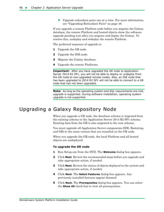 46  Chapter 3 Application Server Upgrade
Wonderware System Platform Installation Guide
• Upgrade redundant pairs one at a time. For more information,
see "Upgrading Redundant Pairs" on page 48.
If you upgrade a remote Platform node before you migrate the Galaxy
database, the remote Platform and hosted objects show the software
upgrade pending icon after you migrate and deploy the Galaxy. To
resolve this, undeploy and redeploy the remote Platform.
The preferred sequence of upgrade is:
1 Upgrade the GR node.
2 Upgrade the IDE node.
3 Migrate the Galaxy database.
4 Upgrade the remote Platforms.
Important: After you have upgraded the GR node to Application
Server 2014 R2 SP1, you will not be able to deploy or undeploy from
the GR node to non-upgraded remote nodes. Also, an IDE node that
has been upgraded to 2014 R2 SP1 will not be able to connect to a GR
node that has not been upgraded.
Note: As long as the operating system and SQL requirements are met,
upgrade is supported. During software installation, operating system
upgrade is not supported.
Upgrading a Galaxy Repository Node
When you upgrade a GR node, the database schema is migrated from
the existing schema to the Application Server 2014 R2 SP1 schema.
Existing data from the GR is also migrated to the new schema.
You must upgrade all Application Server components (IDE, Bootstrap,
and GR) to the same version that are installed on the GR node.
When you upgrade the GR node, the local Platform and all hosted
objects are undeployed.
To upgrade the GR node
1 Run Setup.exe from the DVD. The Welcome dialog box appears.
2 Click Next. Review the recommended steps before you upgrade and
take appropriate action, if needed.
3 Click Next. Review the status of objects deployed in the system and
take appropriate action, if needed.
4 Click Next. The Select Features dialog box appears. Any
previously-installed features appear dimmed.
5 Click Next. The Prerequisites dialog box appears. You can select
the Show All check box to view all prerequisites.
 
