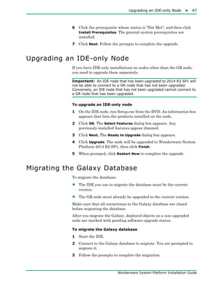 Upgrading an IDE-only Node47
Wonderware System Platform Installation Guide
6 Click the prerequisite whose status is "Not Met", and then click
Install Prerequisites. The general system prerequisites are
installed.
7 Click Next. Follow the prompts to complete the upgrade.
Upgrading an IDE-only Node
If you have IDE-only installations on nodes other than the GR node,
you need to upgrade them separately.
Important: An IDE node that has been upgraded to 2014 R2 SP1 will
not be able to connect to a GR node that has not been upgraded.
Conversely, an IDE node that has not been upgraded cannot connect to
a GR node that has been upgraded.
To upgrade an IDE-only node
1 On the IDE node, run Setup.exe from the DVD. An information box
appears that lists the products installed on the node.
2 Click OK. The Select Features dialog box appears. Any
previously-installed features appear dimmed.
3 Click Next. The Ready to Upgrade dialog box appears.
4 Click Upgrade. The node will be upgraded to Wonderware System
Platform 2014 R2 SP1, then click Finish.
5 When promped, click Restart Now to complete the upgrade.
Migrating the Galaxy Database
To migrate the database:
• The IDE you use to migrate the database must be the current
version.
• The GR node must already be upgraded to the current version.
Make sure that all connections to the Galaxy database are closed
before migrating the database.
After you migrate the Galaxy, deployed objects on a non-upgraded
node are marked with pending software upgrade status.
To migrate the Galaxy database
1 Start the IDE.
2 Connect to the Galaxy database to migrate. You are prompted to
migrate it.
3 Follow the prompts to complete the migration.
 
