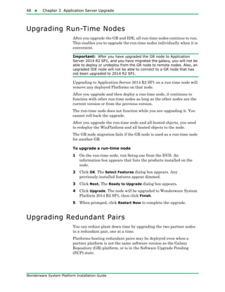 48  Chapter 3 Application Server Upgrade
Wonderware System Platform Installation Guide
Upgrading Run-Time Nodes
After you upgrade the GR and IDE, all run-time nodes continue to run.
This enables you to upgrade the run-time nodes individually when it is
convenient.
Important: After you have upgraded the GR node to Application
Server 2014 R2 SP1, and you have migrated the galaxy, you will not be
able to deploy or undeploy from the GR node to remote nodes. Also, an
upgraded IDE node will not be able to connect to a GR node that has
not been upgraded to 2014 R2 SP1.
Upgrading to Application Server 2014 R2 SP1 on a run-time node will
remove any deployed Platforms on that node.
After you upgrade and then deploy a run-time node, it continues to
function with other run-time nodes as long as the other nodes are the
current version or from the previous version.
The run-time node does not function while you are upgrading it. You
cannot roll back the upgrade.
After you upgrade the run-time node and all hosted objects, you need
to redeploy the WinPlatform and all hosted objects to the node.
The GR node migration fails if the GR node is used as a run-time node
for another GR.
To upgrade a run-time node
1 On the run-time node, run Setup.exe from the DVD. An
information box appears that lists the products installed on the
node.
2 Click OK. The Select Features dialog box appears. Any
previously-installed features appear dimmed.
3 Click Next. The Ready to Upgrade dialog box appears.
4 Click Upgrade. The node will be upgraded to Wonderware System
Platform 2014 R2 SP1, then click Finish.
5 When promped, click Restart Now to complete the upgrade.
Upgrading Redundant Pairs
You can reduce plant down time by upgrading the two partner nodes
in a redundant pair, one at a time.
Platforms hosting redundant pairs may be deployed even when a
partner platform is not the same software version as the Galaxy
Repository (GR) platform, or is in the Software Upgrade Pending
(SUP) state.
 