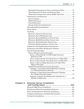 Contents5
Wonderware System Platform Installation Guide
Bandwidth Estimation for Store-and-Forward Data ................ 74
Time Estimation for Store-and-Forward Data .......................... 75
About Data Compression and the Buffer Age Limit ................. 76
Performance Considerations ......................................................... 76
Server Loading ............................................................................ 77
IDAS Performance ...................................................................... 78
Tiered Historians ........................................................................ 78
Storage Subsystem Performance ................................................ 79
Networking Recommendations ...................................................... 79
Client Access .................................................................................. 81
Licensing ......................................................................................... 81
Historian_Tagcount Feature Line .............................................. 82
Historian_ServerOS Feature Line ............................................. 83
Historian_RemoteIDASCount Feature Line ............................. 84
Historian_ModifyHistoryData Feature Line ............................. 85
Historian_HistoryDuration Feature Line .................................. 85
Historian_ReplicationServer Feature Line ............................... 86
Support for Non-English Operating Systems ............................... 87
Integration with Other Wonderware Products ............................. 87
System Sizing Examples ................................................................ 88
Process Historian Sizing Examples ........................................... 88
Server 1 (Non-Tiered): 2.4 GHz Single Processor
Quad-Core CPU ..................................................................... 88
Server 2 (Non-Tiered): Four Dual-Core 2.7 GHz CPUs ........ 90
Server 3 (Non-Tiered): Four Dual-Core 3.4 GHz CPUs ........ 91
Server 4 (Tier-2): Eight Dual-Core 2.67 GHz CPUs
(Hyper Threaded) .................................................................. 93
SCADA (Tiered) Historian Sizing Examples ............................. 95
Topology 1: Centralized Tiered Historian Topology
on a Slow/Intermittent Network .......................................... 95
Topology 2: Centralized Tiered Historian Topology
for a Single Physical Location .............................................. 97
Topology 3: Simple Tiered Historian Topology for a
Modem Configuration ........................................................... 99
Chapter 6 Historian Server Installation
and Configuration ................................... 103
Microsoft SQL Server Installation .............................................. 104
Wonderware Historian Installation Features ............................ 105
About the Wonderware Historian Installation ........................... 106
Configuring Databases and Data File Locations ........................ 107
Testing the Installation ............................................................... 111
 