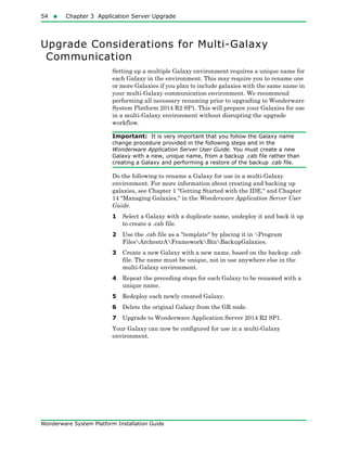 54  Chapter 3 Application Server Upgrade
Wonderware System Platform Installation Guide
Upgrade Considerations for Multi-Galaxy
Communication
Setting up a multiple Galaxy environment requires a unique name for
each Galaxy in the environment. This may require you to rename one
or more Galaxies if you plan to include galaxies with the same name in
your multi-Galaxy communication environment. We recommend
performing all necessary renaming prior to upgrading to Wonderware
System Platform 2014 R2 SP1. This will prepare your Galaxies for use
in a multi-Galaxy environment without disrupting the upgrade
workflow.
Important: It is very important that you follow the Galaxy name
change procedure provided in the following steps and in the
Wonderware Application Server User Guide. You must create a new
Galaxy with a new, unique name, from a backup .cab file rather than
creating a Galaxy and performing a restore of the backup .cab file.
Do the following to rename a Galaxy for use in a multi-Galaxy
environment. For more information about creating and backing up
galaxies, see Chapter 1 "Getting Started with the IDE," and Chapter
14 "Managing Galaxies," in the Wonderware Application Server User
Guide.
1 Select a Galaxy with a duplicate name, undeploy it and back it up
to create a .cab file.
2 Use the .cab file as a "template" by placing it in Program
FilesArchestrAFrameworkBinBackupGalaxies.
3 Create a new Galaxy with a new name, based on the backup .cab
file. The name must be unique, not in use anywhere else in the
multi-Galaxy environment.
4 Repeat the preceding steps for each Galaxy to be renamed with a
unique name.
5 Redeploy each newly created Galaxy.
6 Delete the original Galaxy from the GR node.
7 Upgrade to Wonderware Application Server 2014 R2 SP1.
Your Galaxy can now be configured for use in a multi-Galaxy
environment.
 