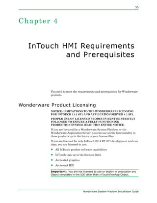55
Wonderware System Platform Installation Guide
Chapter 4
InTouch HMI Requirements
and Prerequisites
You need to meet the requirements and prerequisites for Wonderware
products.
Wonderware Product Licensing
NOTICE: LIMITATIONS TO THE WONDERWARE LICENSING
FOR INTOUCH 11.1 SP1 AND APPLICATION SERVER 4.1 SP1.
PROPER USE OF LICENSED PRODUCTS MUST BE STRICTLY
FOLLOWED TO ENSURE A FULLY FUNCTIONING
PRODUCTION SYSTEM. READ THIS ENTIRE NOTICE.
If you are licensed for a Wonderware System Platform or the
Wonderware Application Server, you can use all the functionality in
these products up to the limits in your license files.
If you are licensed for only InTouch 2014 R2 SP1 development and run
time, you are licensed to use:
• All InTouch product software capabilities
• InTouch tags up to the licensed limit
• ArchestrA graphics
• ArchestrA IDE
Important: You are not licensed to use or deploy in production any
Object templates in the IDE other than InTouchViewApp Object.
 