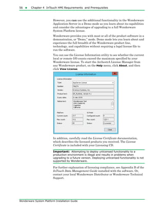 56  Chapter 4 InTouch HMI Requirements and Prerequisites
Wonderware System Platform Installation Guide
However, you can use the additional functionality in the Wonderware
Application Server in a Demo mode as you learn about its capabilities
and consider the advantages of upgrading to a full Wonderware
System Platform license.
Wonderware provides you with most or all of the product software in a
demonstration, or “Demo,” mode. Demo mode lets you learn about and
experience the full breadth of the Wonderware product line,
technology, and capabilities without requiring a legal license file to
run the software.
You can use the License Information utility to see whether the current
local or remote I/O counts exceed the maximum specified by your
Wonderware license. To start the ArchestrA License Manager from
any Wonderware product, on the Help menu, click About, and then
click View License.
In addition, carefully read the License Certificate documentation,
which describes the licensed products you received. The License
Certificate is included with your Licensing CD.
Important: Attempting to deploy unlicensed functionality to a
production environment is illegal and results in problems when
upgrading to a future version. Deploying unlicensed functionality is not
supported by Wonderware.
For further explanation of licensing compliance, see Appendix B of the
InTouch Data Management Guide installed with the software. Or,
contact your local Wonderware Distributor or Wonderware Technical
Support.
 