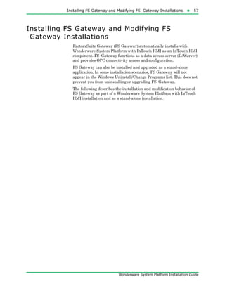 Installing FS Gateway and Modifying FS Gateway Installations57
Wonderware System Platform Installation Guide
Installing FS Gateway and Modifying FS
Gateway Installations
FactorySuite Gateway (FS Gateway) automatically installs with
Wonderware System Platform with InTouch HMI as an InTouch HMI
component. FS Gateway functions as a data access server (DAServer)
and provides OPC connectivity access and configuration.
FS Gateway can also be installed and upgraded as a stand-alone
application. In some installation scenarios, FS Gateway will not
appear in the Windows Uninstall/Change Programs list. This does not
prevent you from uninstalling or upgrading FS Gateway.
The following describes the installation and modification behavior of
FS Gateway as part of a Wonderware System Platform with InTouch
HMI installation and as a stand-alone installation.
 