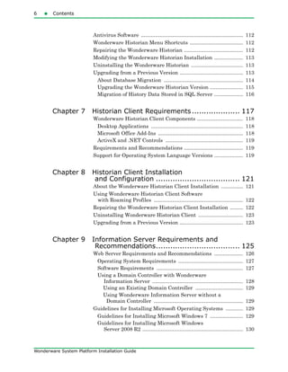 6 Contents
Wonderware System Platform Installation Guide
Antivirus Software ....................................................................... 112
Wonderware Historian Menu Shortcuts ..................................... 112
Repairing the Wonderware Historian ......................................... 112
Modifying the Wonderware Historian Installation .................... 113
Uninstalling the Wonderware Historian .................................... 113
Upgrading from a Previous Version ............................................ 113
About Database Migration ....................................................... 114
Upgrading the Wonderware Historian Version ....................... 115
Migration of History Data Stored in SQL Server .................... 116
Chapter 7 Historian Client Requirements.................... 117
Wonderware Historian Client Components ................................ 118
Desktop Applications ................................................................ 118
Microsoft Office Add-Ins ........................................................... 118
ActiveX and .NET Controls ...................................................... 119
Requirements and Recommendations ......................................... 119
Support for Operating System Language Versions .................... 119
Chapter 8 Historian Client Installation
and Configuration ................................... 121
About the Wonderware Historian Client Installation ............... 121
Using Wonderware Historian Client Software
with Roaming Profiles .............................................................. 122
Repairing the Wonderware Historian Client Installation ......... 122
Uninstalling Wonderware Historian Client ............................... 123
Upgrading from a Previous Version ............................................ 123
Chapter 9 Information Server Requirements and
Recommendations................................... 125
Web Server Requirements and Recommendations .................... 126
Operating System Requirements ............................................. 127
Software Requirements ............................................................ 127
Using a Domain Controller with Wonderware
Information Server ............................................................... 128
Using an Existing Domain Controller ................................. 129
Using Wonderware Information Server without a
Domain Controller .............................................................. 129
Guidelines for Installing Microsoft Operating Systems ............ 129
Guidelines for Installing Microsoft Windows 7 ....................... 129
Guidelines for Installing Microsoft Windows
Server 2008 R2 ...................................................................... 130
 