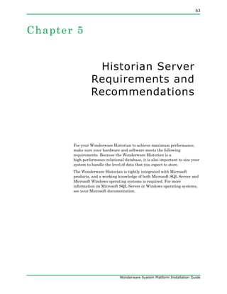 63
Wonderware System Platform Installation Guide
Chapter 5
Historian Server
Requirements and
Recommendations
For your Wonderware Historian to achieve maximum performance,
make sure your hardware and software meets the following
requirements. Because the Wonderware Historian is a
high-performance relational database, it is also important to size your
system to handle the level of data that you expect to store.
The Wonderware Historian is tightly integrated with Microsoft
products, and a working knowledge of both Microsoft SQL Server and
Microsoft Windows operating systems is required. For more
information on Microsoft SQL Server or Windows operating systems,
see your Microsoft documentation.
 