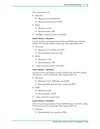 Server Requirements65
Wonderware System Platform Installation Guide
The requirements are:
• Processor:
• Minimum: P4 3.2 GHz CPU
• Recommended: dual-core CPU
• RAM:
• Minimum: 2 GB
• Recommended: 4 GB
• 100 Mbps network interface card (NIC)
Level 2 Server - Hardware
A Level 2 server can handle a load of about 100,000 tags, with 50%
analog, 45% discrete, and 5% string tags. The requirements are:
• Processor:
• Minimum: P4 3.0 GHz dual CPU
• Recommended: quad-core CPU
• RAM:
• Minimum: 4 GB
• Recommended: 8 GB
• 1 Gbps network interface card (NIC)
Level 3 Server - Hardware
A Level 3 server can handle a load of 150,000 tags, with 50% analog,
45% discrete, and 5% string tags. The requirements are:
• Processor:
• Minimum: P4 2.7 GHz Xeon quad CPU
• Recommended: dual processor, quad-core CPUs
• RAM:
• Minimum: 6 GB
• Recommended: 12 GB
• 1 Gbps network interface card
Level 4 Server - Hardware
A Level 4 server can handle a load of 2,000,000 tags, with 50% analog,
45% discrete, and 5% string tags. The requirements are:
• Processor:
• Recommended: two quad-core CPUs
 