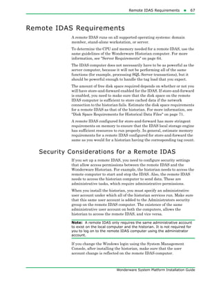 Remote IDAS Requirements67
Wonderware System Platform Installation Guide
Remote IDAS Requirements
A remote IDAS runs on all supported operating systems: domain
member, stand-alone workstation, or server.
To determine the CPU and memory needed for a remote IDAS, use the
same guidelines of the Wonderware Historian computer. For more
information, see "Server Requirements" on page 64.
The IDAS computer does not necessarily have to be as powerful as the
server computer, because it will not be performing all of the same
functions (for example, processing SQL Server transactions), but it
should be powerful enough to handle the tag load that you expect.
The amount of free disk space required depends on whether or not you
will have store-and-forward enabled for the IDAS. If store-and-forward
is enabled, you need to make sure that the disk space on the remote
IDAS computer is sufficient to store cached data if the network
connection to the historian fails. Estimate the disk space requirements
for a remote IDAS as that of the historian. For more information, see
"Disk Space Requirements for Historical Data Files" on page 71.
A remote IDAS configured for store-and-forward has more stringent
requirements on memory to ensure that the IDAS local storage engine
has sufficient resources to run properly. In general, estimate memory
requirements for a remote IDAS configured for store-and-forward the
same as you would for a historian having the corresponding tag count.
Security Considerations for a Remote IDAS
If you set up a remote IDAS, you need to configure security settings
that allow access permissions between the remote IDAS and the
Wonderware Historian. For example, the historian needs to access the
remote computer to start and stop the IDAS. Also, the remote IDAS
needs to access the historian computer to send data. These are
administrative tasks, which require administrative permissions.
When you install the historian, you must specify an administrative
user account under which all of the historian services run. Make sure
that this same user account is added to the Administrators security
group on the remote IDAS computer. The existence of the same
administrative user account on both the computers, allows the
historian to access the remote IDAS, and vice versa.
Note: A remote IDAS only requires the same administrative account
to exist on the local computer and the historian. It is not required for
you to log on to the remote IDAS computer using the administrator
account.
If you change the Windows login using the System Management
Console, after installing the historian, make sure that the user
account change is reflected on the remote IDAS computer.
 