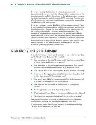 68  Chapter 5 Historian Server Requirements and Recommendations
Wonderware System Platform Installation Guide
If you are running the historian in a domain environment
(recommended), you can create the administrative user account on the
domain controller and add the account to the Administrators group on
the historian computer and the remote IDAS computer. Do not create
a local user on any computer with the same name and/or password as
the administrative user account.
If you are running a remote IDAS in a workgroup environment, there
is no centralized management and authentication of user accounts (no
domain controller). Create the same administrative user account on
each individual computer running a historian component. For
example, if you have a computer running the historian and plan to
install remote IDASs on two other computers, create the user account
(that is, matching user names and passwords) on all three computers.
For information on workgroups, domains, creating user accounts, and
adding accounts to the Administrators security group, see your
Microsoft operating system documentation.
Disk Sizing and Data Storage
A number of storage-related questions must be answered when setting
up the Wonderware Historian. They include:
• How important is the data? Is it acceptable that four weeks of data
is stored online and is then over-written?
• How important is the configuration and event data? This type of
information is stored in the Microsoft SQL Server database.
• How often is data in the Microsoft SQL Server database changing?
• Is anyone in the organization going to require operating data that
is older than a month? Older than a year?
• How much is the SQL Server component of the historian expected
to be used (for example, for the event system)?
• How long can the system be off-line because of a component
failure?
• What happens if the system stops storing data?
• What happens if stored data is lost because of a hard drive failure?
• Can the server equipment be taken off-line to perform repairs?
Ask yourself questions like these to help you determine disk space
requirements and how you should plan to protect your data.
A performance report for different historian systems is provided in
"System Sizing Examples" on page 88.
 