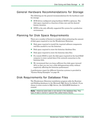 Disk Sizing and Data Storage69
Wonderware System Platform Installation Guide
General Hardware Recommendations for Storage
The following are the general recommendations for the hardware used
for storage:
• SCSI drives configured using hardware RAID is optimum. The
disk space required is a function of data rate and the desired
history duration.
• NTFS is the only officially supported file system for a production
environment.
Planning for Disk Space Requirements
There are a number of factors to consider when estimating the amount
of disk space required to run the Wonderware Historian:
• Disk space required to install the required software components
and files needed to run the historian.
• Disk space required to store the historian database files.
• Disk space required to store the historian data files.
• If a remote IDAS is used, the disk space required on the local IDAS
computer to store cached data if the network connection to the
historian fails.
• We recommend that you keep sufficient free disk space (around
20%) so that you can run a disk defragmenting utility without
negatively affecting the historian performance.
A performance report for different historian systems is provided in
"System Sizing Examples" on page 88.
Disk Requirements for Database Files
The Wonderware Historian installation program adds the Runtime
and Holding databases to the Microsoft SQL Server by default. If you
choose to store events to SQL Server, the A2ALMDB database is
created.
Note: Historical plant data is not stored in the database files. This
type of data is stored in special files called history blocks.
 