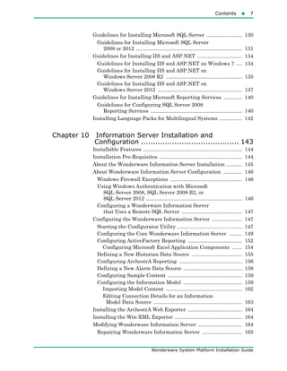 Contents7
Wonderware System Platform Installation Guide
Guidelines for Installing Microsoft SQL Server ......................... 130
Guidelines for Installing Microsoft SQL Server
2008 or 2012 .......................................................................... 131
Guidelines for Installing IIS and ASP.NET ............................... 134
Guidelines for Installing IIS and ASP.NET on Windows 7 .... 134
Guidelines for Installing IIS and ASP.NET on
Windows Server 2008 R2 ..................................................... 135
Guidelines for Installing IIS and ASP.NET on
Windows Server 2012 ........................................................... 137
Guidelines for Installing Microsoft Reporting Services ............. 140
Guidelines for Configuring SQL Server 2008
Reporting Services ................................................................ 140
Installing Language Packs for Multilingual Systems ................ 142
Chapter 10 Information Server Installation and
Configuration ......................................... 143
Installable Features ..................................................................... 144
Installation Pre-Requisites .......................................................... 144
About the Wonderware Information Server Installation ........... 145
About Wonderware Information Server Configuration ............. 146
Windows Firewall Exceptions .................................................. 146
Using Windows Authentication with Microsoft
SQL Server 2008, SQL Server 2008 R2, or
SQL Server 2012 ................................................................... 146
Configuring a Wonderware Information Server
that Uses a Remote SQL Server .......................................... 147
Configuring the Wonderware Information Server ..................... 147
Starting the Configurator Utility ............................................. 147
Configuring the Core Wonderware Information Server ......... 149
Configuring ActiveFactory Reporting ...................................... 152
Configuring Microsoft Excel Application Components ....... 154
Defining a New Historian Data Source ................................... 155
Configuring ArchestrA Reporting ............................................ 156
Defining a New Alarm Data Source ......................................... 158
Configuring Sample Content .................................................... 159
Configuring the Information Model ......................................... 159
Importing Model Content ..................................................... 162
Editing Connection Details for an Information
Model Data Source .............................................................. 163
Installing the ArchestrA Web Exporter ...................................... 164
Installing the Win-XML Exporter ............................................... 164
Modifying Wonderware Information Server ............................... 164
Repairing Wonderware Information Server ............................ 165
 