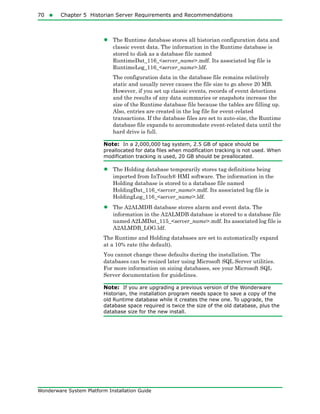 70  Chapter 5 Historian Server Requirements and Recommendations
Wonderware System Platform Installation Guide
• The Runtime database stores all historian configuration data and
classic event data. The information in the Runtime database is
stored to disk as a database file named
RuntimeDat_116_<server_name>.mdf. Its associated log file is
RuntimeLog_116_<server_name>.ldf.
The configuration data in the database file remains relatively
static and usually never causes the file size to go above 20 MB.
However, if you set up classic events, records of event detections
and the results of any data summaries or snapshots increase the
size of the Runtime database file because the tables are filling up.
Also, entries are created in the log file for event-related
transactions. If the database files are set to auto-size, the Runtime
database file expands to accommodate event-related data until the
hard drive is full.
Note: In a 2,000,000 tag system, 2.5 GB of space should be
preallocated for data files when modification tracking is not used. When
modification tracking is used, 20 GB should be preallocated.
• The Holding database temporarily stores tag definitions being
imported from InTouch® HMI software. The information in the
Holding database is stored to a database file named
HoldingDat_116_<server_name>.mdf. Its associated log file is
HoldingLog_116_<server_name>.ldf.
• The A2ALMDB database stores alarm and event data. The
information in the A2ALMDB database is stored to a database file
named A2LMDat_115_<server_name>.mdf. Its associated log file is
A2ALMDB_LOG.ldf.
The Runtime and Holding databases are set to automatically expand
at a 10% rate (the default).
You cannot change these defaults during the installation. The
databases can be resized later using Microsoft SQL Server utilities.
For more information on sizing databases, see your Microsoft SQL
Server documentation for guidelines.
Note: If you are upgrading a previous version of the Wonderware
Historian, the installation program needs space to save a copy of the
old Runtime database while it creates the new one. To upgrade, the
database space required is twice the size of the old database, plus the
database size for the new install.
 