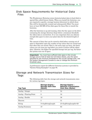 Disk Sizing and Data Storage71
Wonderware System Platform Installation Guide
Disk Space Requirements for Historical Data
Files
The Wonderware Historian stores historical plant data to hard disk in
special files called history blocks. When you install the historian, you
are required to specify a storage location (directory) in which these
files will be dynamically created and subsequently filled. You must
have at least 200 MB of free disk space for these files to install the
historian.
After the historian is up and running, when the free space on the drive
containing the storage directory drops below a minimum threshold,
the oldest data is overwritten. It is very important that you allocate
enough disk space to store your plant data for the desired length of
time.
The amount of data that can be stored to disk before running out of
space is dependent upon the number of tag values that are stored and
how often they are stored. That is, the more tags you have, the fewer
values you can store per tag before you need to archive off the oldest
data. Likewise, the higher the specified storage rate per tag, the faster
the system runs out of space.
Important: You must have sufficient disk space in the circular
storage area to hold at least two full history blocks, plus the space
specified for the minimum threshold for the circular storage area. Use
the System Management Console to view or change the minimum
threshold value.
A performance report for different historian systems is provided in
"System Sizing Examples" on page 88.
Storage and Network Transmission Sizes for
Tags
The following table lists the storage and network transmission sizes
for various tag types.
Tag Type
Storage Engine -
Storage Item Size
(Bytes)
Storage Engine -
Network Transmission
Item Size (Bytes)
Analog - Integer 8 34
Analog - Floating Point 8 34
Analog - Double 12 38
Discrete 5 31
String 5+AvgStringLength (5+AvgStringLength)+26
Analog Summary 37 63
 