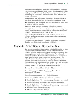Disk Sizing and Data Storage73
Wonderware System Platform Installation Guide
For retrieval performance, it is better to have longer block durations.
However, if the incoming data rate is too high during a 24-hour period,
the Original.dat file in which data collects may grow so large that
issues occur for history block management and other aspects of the
storage subsystem.
We recommend that you tune the history block duration so that the
size of the Original.dat file does not exceed 8 GB per history block.
You can estimate how many bytes this data rate generates in one hour
by using the following formula:
N kbpbs = (N / 8) bytes per second = (450 * N) bytes per hour
Where N is the transmission item size for the type of data that you are
storing. For information on calculating this number, see "Storage and
Network Transmission Sizes for Tags" on page 71.
If you multiply this by the history block duration, you can get an
estimate of the biggest data file containing streamed and forwarded
data, Original.dat.
If that estimate is larger than 8 GB, keep reducing the history block
duration until the estimate is under the 8 GB limit.
Bandwidth Estimation for Streaming Data
The network bandwidth required can be estimated by adding the data
transmission rate for all data types and the network overhead.
Network overhead is approximately 4% of the total transmission rate,
assuming the data rate is above 1000 points/sec. The estimated
bandwidth would be the minimum bandwidth required for replication
with reliable network (always connected). However, if there are
network disconnections/reconnections, using only the minimum
required bandwidth would make the "catch-up" process take a long
time if possible. It is recommended that you add a 30% safe margin to
the estimated bandwidth to ensure that the forwarding process can
complete quickly if an unexpected network outage occurs.
The formula for estimated bandwidth is as follows:
BandwidthStreaming = 1.04 * 8 * Each Tag Type (Data Rate *
Transmission Item Size)
BandwidthRecommendedStreaming = 1.3 * BandwidthStreaming
For example, with the following replication configuration:
1 Simple Replication - 798 4-byte analog tags changing every second.
2 Simple Replication - 815 discrete tags changing every second.
3 Simple Replication - 187 string tags (20 bytes string) every second.
4 1 Minute Analog Summary - 800 tags
5 1 Hour Analog Summary - 800 tags
 