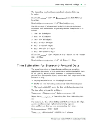 Disk Sizing and Data Storage75
Wonderware System Platform Installation Guide
The forwarding bandwidths are calculated using the following
formulas:
BandwidthForwarding = 1.04 * 8 * Each Tag Type (Data Rate * Storage
Item Size)
BandwidthRecommendedForwarding = 1.3 * BandwidthForwarding
For this example, if all are stored in the local storage engine and
forwarded later, the number of bytes required for every second is as
follows:
1 798 * 8 = 6384 Bytes
2 815 * 5 = 4075 Bytes
3 187 * 25 = 4675 Bytes
4 800 * 37 / 60 = 493 Bytes
5 800 * 37 / 3600 = 8 Bytes
6 800 * 280 / 60 = 3733 Bytes
7 800 * 280 / 3600 = 62 Bytes
BandwidthForwarding = 1.04 * 8 * (6384 + 4075 + 4675 + 493 + 8 + 3733 +
62) = 162 Kbps
BandwidthRecommendedForwarding = 1.3 * 162 Kbps = 211 Kbps
Time Estimation for Store-and-Forward Data
The actual time taken to forward store-and-forward snapshots
depends on the amount of data accumulated and the bandwidth limit.
HCAL typically waits for about 30 second to attempt forwarding
process after reconnection. It may need to wait for a longer time if the
historian is busy.
To simplify the calculation, the following is assumed:
• HCAL can start forwarding immediately without interruption
• The bandwidth is 30% above the data rate before disconnection
The time taken to forward is as follows:
TimeForwarding = TimeInStoreforward * RatioForwardingDataSize / 0.3
Where RatioForwardingDataSize = Forwarding data Size / Streaming data
size
For example, the date rate is 1 Mbps and the bandwidth is 1.3 Mbps.
Assume you have simple replication for analog tags and
store-and-forward data has been accumulating for 1 hour.
RatioForwardingDataSize = 8 / 34 = 0.235
TimeForwarding = 60 (minutes) * 0.235 / 0.3 = 47 minutes
 