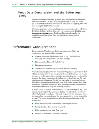 76  Chapter 5 Historian Server Requirements and Recommendations
Wonderware System Platform Installation Guide
About Data Compression and the Buffer Age
Limit
Bandwidth usage is reduced by about 80% if compression is enabled.
This assumes that the data rate is high enough to keep the buffer
(64K) filled to have better compression ratio. For analog tags, the data
rate is roughly 2000 values/second.
When the data rate is low, enabling compression may not be effective.
To fill the buffer with low data rate, you can select the Wait to send
incomplete packets option (BufferAgeLimit attribute) for the
AppEngine configuration. This attribute is not applicable to
replication.
Performance Considerations
For a complete Wonderware Historian system, the following
components put a demand on memory.
• Internal historian subsystems, such as the Configuration
Manager, data acquisition, and data storage
• The associated Microsoft SQL Server
• The operating system
• Client access (data retrieval), which includes caching
When determining the amount of memory to purchase, remember that
adding more memory is the cheapest and easiest thing that you can do
to improve performance. Increasing the amount of memory reduces the
amount the server has to use virtual memory, thus lowering the load
on the storage subsystem. Even if you have a large amount of memory,
additional memory is used as additional disk cache, speeding up disk
access and therefore file service. Also, processes needed by the server
become faster because they are memory-resident.
A major factor in system performance is the amount of plant data you
anticipate storing in the system, including considerations about how
often that data is stored and retrieved. In general, the more you store,
the more often you store it, and the more you retrieve it, the slower the
system. The major storage factors affecting the performance of the
system are:
• Effective analog flow rate (analog updates per second).
• Period of online data storage required.
• Effective discrete variable flow rate.
• Number of concurrent end users required.
 