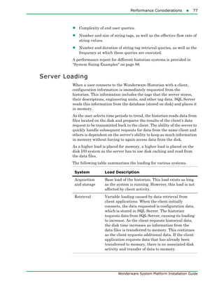 Performance Considerations77
Wonderware System Platform Installation Guide
• Complexity of end user queries.
• Number and size of string tags, as well as the effective flow rate of
string values.
• Number and duration of string tag retrieval queries, as well as the
frequency at which these queries are executed.
A performance report for different historian systems is provided in
"System Sizing Examples" on page 88.
Server Loading
When a user connects to the Wonderware Historian with a client,
configuration information is immediately requested from the
historian. This information includes the tags that the server stores,
their descriptions, engineering units, and other tag data. SQL Server
reads this information from the database (stored on disk) and places it
in memory.
As the user selects time periods to trend, the historian reads data from
files located on the disk and prepares the results of the client's data
request to be transmitted back to the client. The ability of the server to
quickly handle subsequent requests for data from the same client and
others is dependent on the server's ability to keep as much information
in memory without having to again access data from the disk.
As a higher load is placed for memory, a higher load is placed on the
disk I/O system as the server has to use disk caching and read from
the data files.
The following table summarizes the loading for various systems.
System Load Description
Acquisition
and storage
Base load of the historian. This load exists as long
as the system is running. However, this load is not
affected by client activity.
Retrieval Variable loading caused by data retrieval from
client applications. When the client initially
connects, the data requested is configuration data,
which is stored in SQL Server. The historian
requests data from SQL Server, causing its loading
to increase. As the client requests historical data,
the disk time increases as information from the
data files is transferred to memory. This continues
as the client requests additional data. If the client
application requests data that has already been
transferred to memory, there is no associated disk
activity and transfer of data to memory.
 