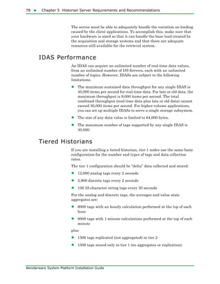 78  Chapter 5 Historian Server Requirements and Recommendations
Wonderware System Platform Installation Guide
The server must be able to adequately handle the variation on loading
caused by the client applications. To accomplish this, make sure that
your hardware is sized so that it can handle the base load created by
the acquisition and storage systems and that there are adequate
resources still available for the retrieval system.
IDAS Performance
An IDAS can acquire an unlimited number of real-time data values,
from an unlimited number of I/O Servers, each with an unlimited
number of topics. However, IDASs are subject to the following
limitations.
• The maximum sustained data throughput for any single IDAS is
30,000 items per second for real-time data. For late or old data, the
maximum throughput is 9,000 items per second. The total
combined throughput (real-time data plus late or old data) cannot
exceed 30,000 items per second. For higher-volume applications,
you can set up multiple IDASs to serve a single storage subsystem.
• The size of any data value is limited to 64,000 bytes.
• The maximum number of tags supported by any single IDAS is
30,000.
Tiered Historians
If you are installing a tiered historian, tier-1 nodes use the same basic
configuration for the number and types of tags and data collection
rates.
The tier 1 configuration should be “delta” data collected and stored:
• 12,000 analog tags every 2 seconds
• 2,900 discrete tags every 2 seconds
• 100 32-character string tags every 30 seconds
For the analog and discrete tags, the averages and value state
aggregates are:
• 6000 tags with an hourly calculation performed at the top of each
hour
• 6000 tags with 1-minute calculations performed at the top of each
minute
plus
• 1500 tags replicated (not aggregated) in tier 2
• 1500 tags stored only in tier 1 (no aggregates or replication)
 