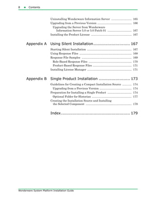 8 Contents
Wonderware System Platform Installation Guide
Uninstalling Wonderware Information Server .......................... 165
Upgrading from a Previous Version ............................................ 166
Upgrading the Server from Wonderware
Information Server 5.0 or 5.0 Patch 01 ............................... 167
Installing the Product License .................................................... 167
Appendix A Using Silent Installation............................ 167
Starting Silent Installation ......................................................... 167
Using Response Files ................................................................... 168
Response File Samples ................................................................ 169
Role-Based Response Files ....................................................... 170
Product-Based Response Files .................................................. 171
Installing License Manager ......................................................... 171
Appendix B Single Product Installation ........................ 173
Guidelines for Creating a Compact Installation Source ............ 174
Upgrading from a Previous Version ......................................... 174
Preparation for Installing a Single Product ............................... 174
Optional Folder for Historian ................................................... 177
Creating the Installation Source and Installing
the Selected Component ........................................................... 178
Index..................................................... 179
 