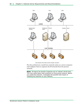 80  Chapter 5 Historian Server Requirements and Recommendations
Wonderware System Platform Installation Guide
For this architecture, install two network cards on a server computer
and configure them to segment the IS network from the process
network.
Note: All tags to be stored in historian are on "advise" all the time.
This may cause heavy load conditions on the process network. Before
you install the historian, investigate the possible load impact of
installing the historian on your network.
 